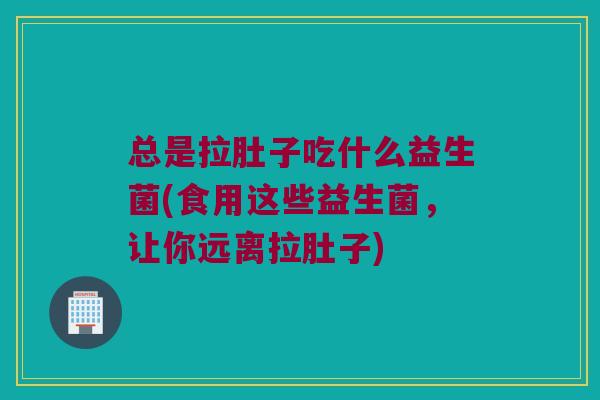 总是拉肚子吃什么益生菌(食用这些益生菌，让你远离拉肚子)
