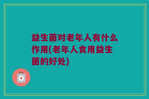 益生菌对老年人有什么作用(老年人食用益生菌的好处)
