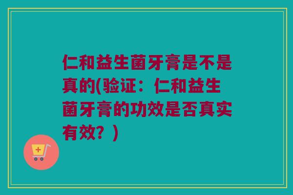 仁和益生菌牙膏是不是真的(验证：仁和益生菌牙膏的功效是否真实有效？)