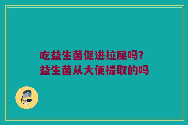 吃益生菌促进拉屎吗?益生菌从大便提取的吗 吃益生菌促进拉屎吗?益生菌从大便提取的吗