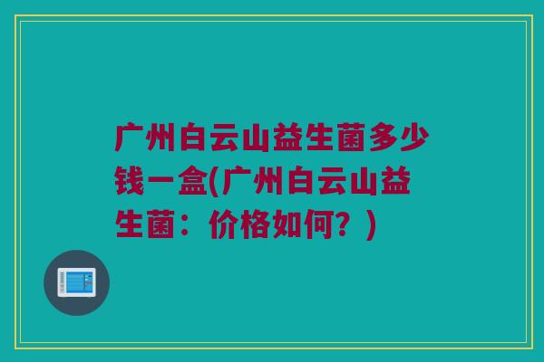 广州白云山益生菌多少钱一盒(广州白云山益生菌：价格如何？)