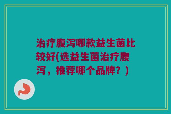 治疗腹泻哪款益生菌比较好(选益生菌治疗腹泻，推荐哪个品牌？)