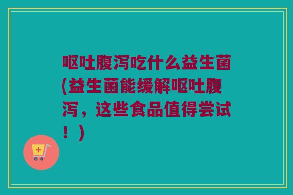 呕吐腹泻吃什么益生菌(益生菌能缓解呕吐腹泻，这些食品值得尝试！)