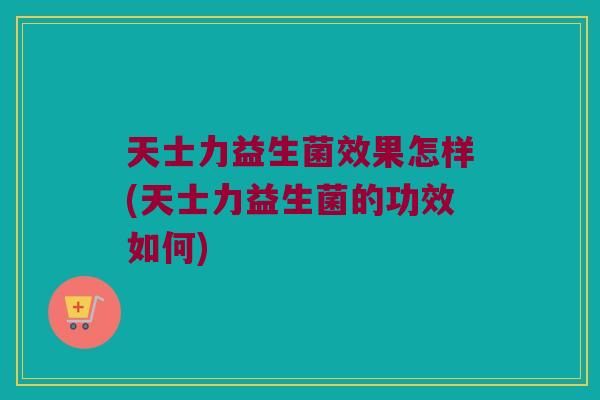 天士力益生菌效果怎样(天士力益生菌的功效如何)