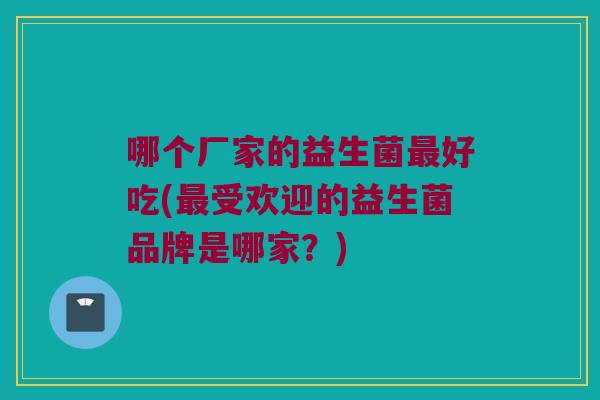 哪个厂家的益生菌好吃(受欢迎的益生菌品牌是哪家?) 哪个厂家的益生菌好吃(受欢迎的益生菌品牌是哪家?)