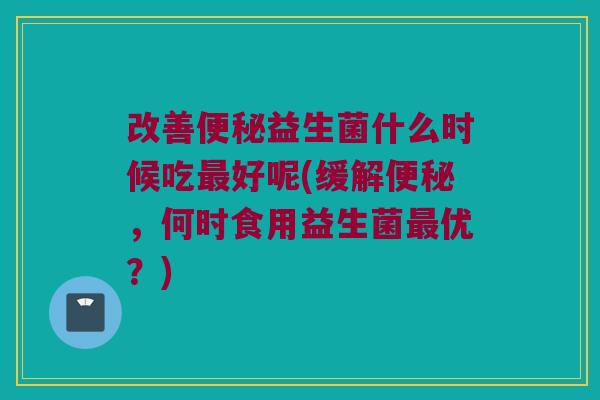 改善益生菌什么时候吃好呢(缓解,何时食用益生菌优?) 改善益生菌什么时候吃好呢(缓解,何时食用益生菌优?)