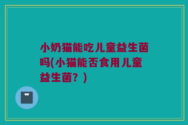 小奶猫能吃儿童益生菌吗(小猫能否食用儿童益生菌？)