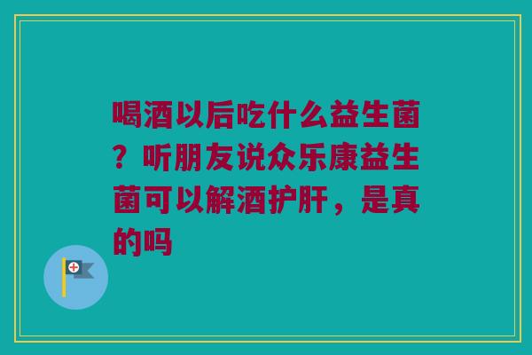 喝酒以后吃什么益生菌?听朋友说众乐康益生菌可以解酒,是真的吗 喝酒以后吃什么益生菌?听朋友说众乐康益生菌可以解酒,是真的吗