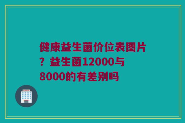 健康益生菌价位表图片？益生菌12000与8000的有差别吗
