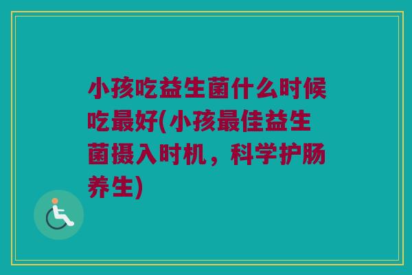 小孩吃益生菌什么时候吃最好(小孩最佳益生菌摄入时机，科学护肠养生)
