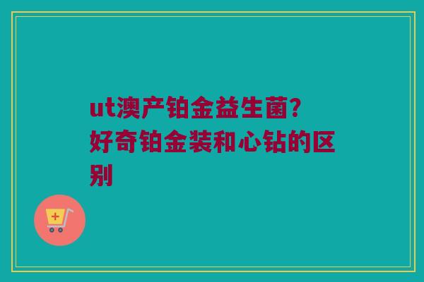 ut澳产铂金益生菌？好奇铂金装和心钻的区别