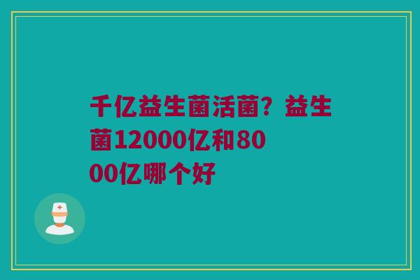 千亿益生菌活菌?益生菌12000亿和8000亿哪个好 千亿益生菌活菌?益生菌12000亿和8000亿哪个好