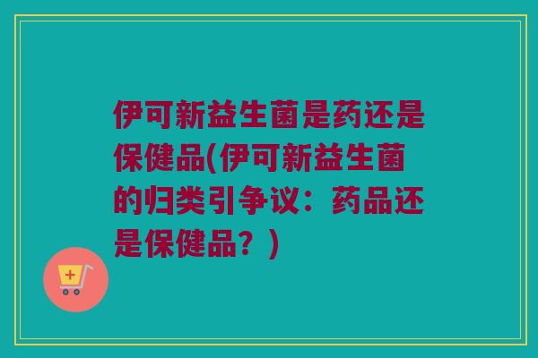 伊可新益生菌是药还是保健品(伊可新益生菌的归类引争议：药品还是保健品？)