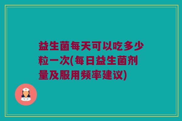 益生菌每天可以吃多少粒一次(每日益生菌剂量及服用频率建议)