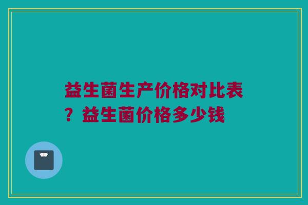 益生菌生产价格对比表？益生菌价格多少钱