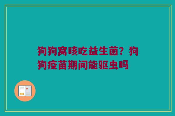 狗狗窝咳吃益生菌？狗狗疫苗期间能驱虫吗