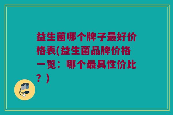 益生菌哪个牌子最好价格表(益生菌品牌价格一览：哪个最具性价比？)