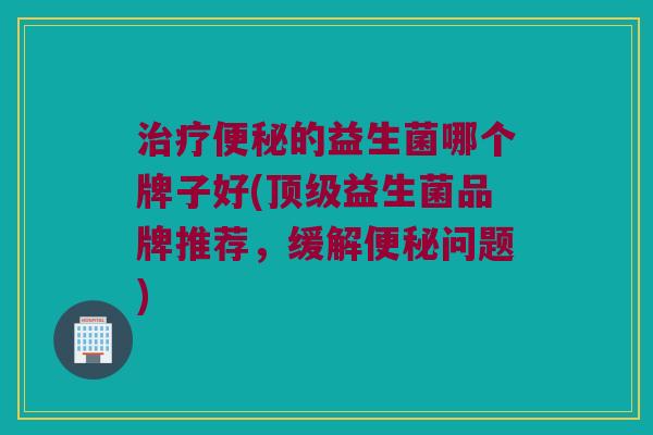 的益生菌哪个牌子好(益生菌品牌推荐,缓解问题) 的益生菌哪个牌子好(益生菌品牌推荐,缓解问题)