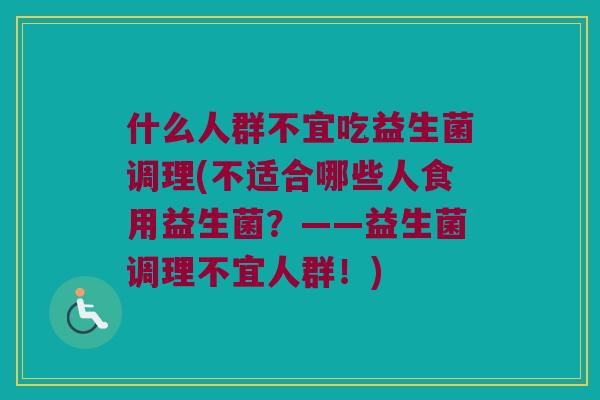 什么人群不宜吃益生菌调理(不适合哪些人食用益生菌?——益生菌调理不宜人群!) 什么人群不宜吃益生菌调理(不适合哪些人食用益生菌?——益生菌调理不宜人群!)
