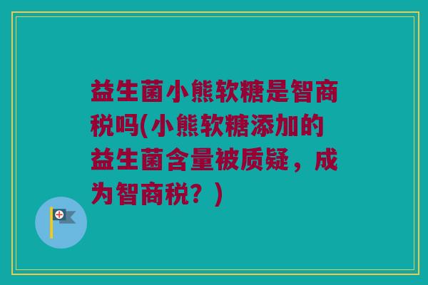 益生菌小熊软糖是智商税吗(小熊软糖添加的益生菌含量被质疑，成为智商税？)