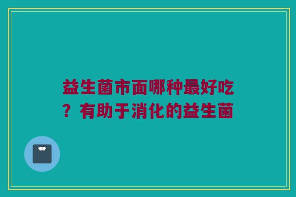 益生菌市面哪种最好吃？有助于消化的益生菌