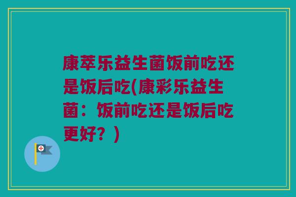 康萃乐益生菌饭前吃还是饭后吃(康彩乐益生菌：饭前吃还是饭后吃更好？)
