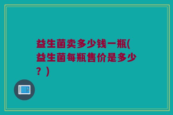 益生菌卖多少钱一瓶(益生菌每瓶售价是多少？)