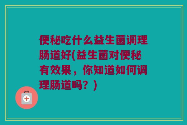 便秘吃什么益生菌调理肠道好(益生菌对便秘有效果，你知道如何调理肠道吗？)