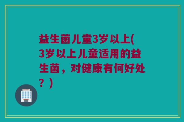 益生菌儿童3岁以上(3岁以上儿童适用的益生菌,对健康有何好处?) 益生菌儿童3岁以上(3岁以上儿童适用的益生菌,对健康有何好处?)