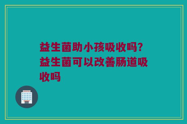 益生菌助小孩吸收吗?益生菌可以改善肠道吸收吗 益生菌助小孩吸收吗?益生菌可以改善肠道吸收吗
