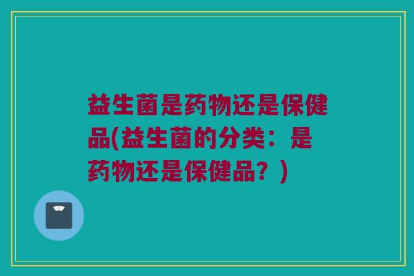 益生菌是药物还是保健品(益生菌的分类：是药物还是保健品？)