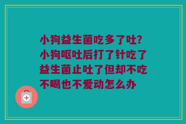 小狗益生菌吃多了吐?小狗后打了针吃了益生菌止吐了但却不吃不喝也不爱动怎么办 小狗益生菌吃多了吐?小狗后打了针吃了益生菌止吐了但却不吃不喝也不爱动怎么办