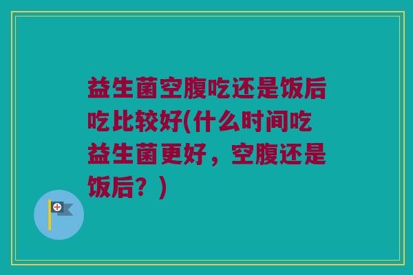益生菌空腹吃还是饭后吃比较好(什么时间吃益生菌更好，空腹还是饭后？)