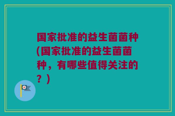 国家批准的益生菌菌种(国家批准的益生菌菌种，有哪些值得关注的？)