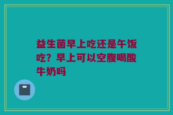益生菌早上吃还是午饭吃？早上可以空腹喝酸牛奶吗