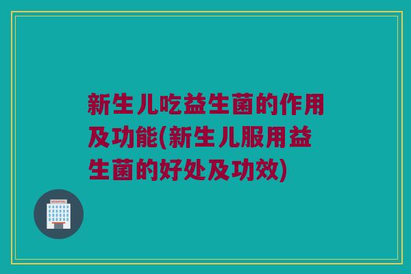 新生儿吃益生菌的作用及功能(新生儿服用益生菌的好处及功效)