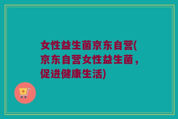 女性益生菌京东自营(京东自营女性益生菌，促进健康生活)