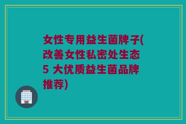 女性专用益生菌牌子(改善女性私密处生态 5 大优质益生菌品牌推荐)