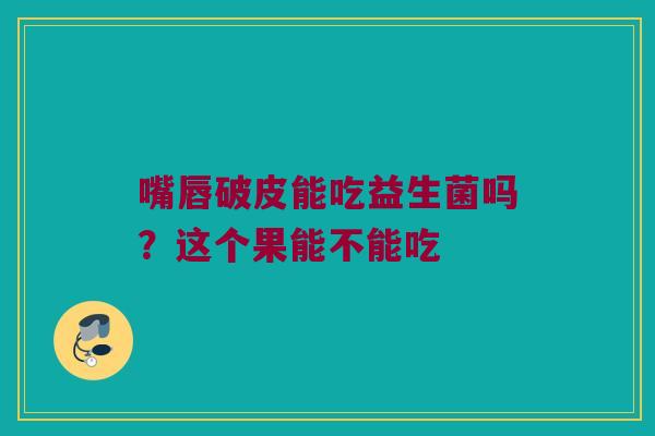 嘴唇破皮能吃益生菌吗？这个果能不能吃