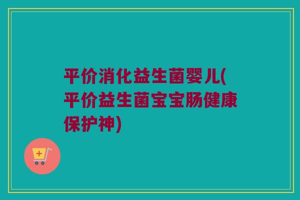 平价消化益生菌婴儿(平价益生菌宝宝肠健康保护神)
