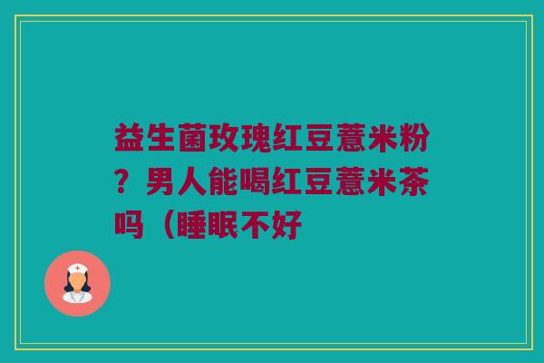 益生菌玫瑰红豆薏米粉?男人能喝红豆薏米茶吗(不好 益生菌玫瑰红豆薏米粉?男人能喝红豆薏米茶吗(不好