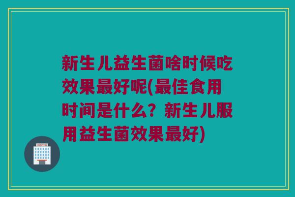 新生儿益生菌啥时候吃效果最好呢(最佳食用时间是什么？新生儿服用益生菌效果最好)