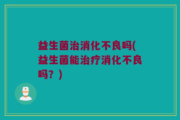 益生菌治消化不良吗(益生菌能治疗消化不良吗？)