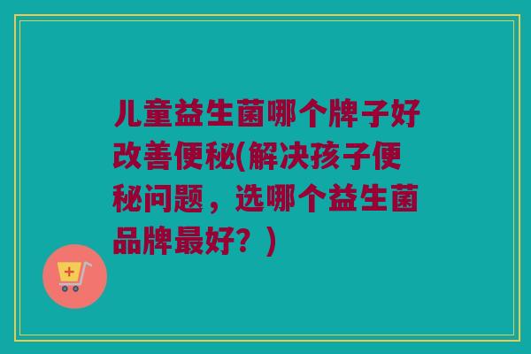 儿童益生菌哪个牌子好改善(解决孩子问题,选哪个益生菌品牌好?) 儿童益生菌哪个牌子好改善(解决孩子问题,选哪个益生菌品牌好?)