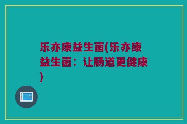 乐亦康益生菌(乐亦康益生菌:让肠道更健康) 乐亦康益生菌(乐亦康益生菌:让肠道更健康)