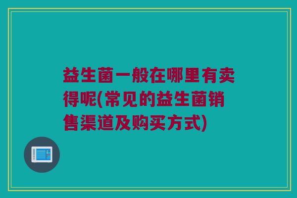 益生菌一般在哪里有卖得呢(常见的益生菌销售渠道及购买方式)