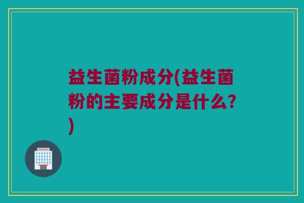 益生菌粉成分(益生菌粉的主要成分是什么?) 益生菌粉成分(益生菌粉的主要成分是什么?)