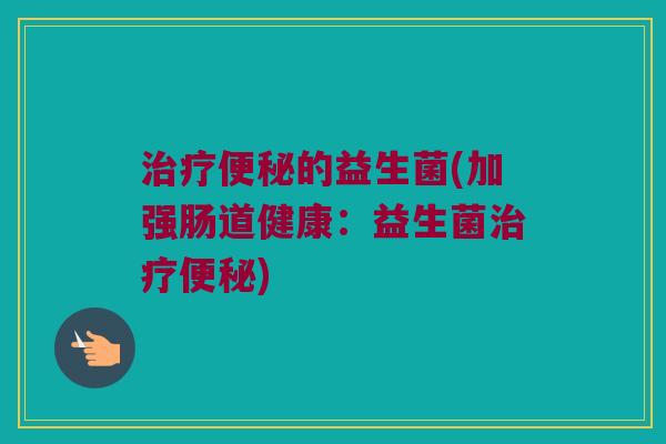 治疗便秘的益生菌(加强肠道健康：益生菌治疗便秘)