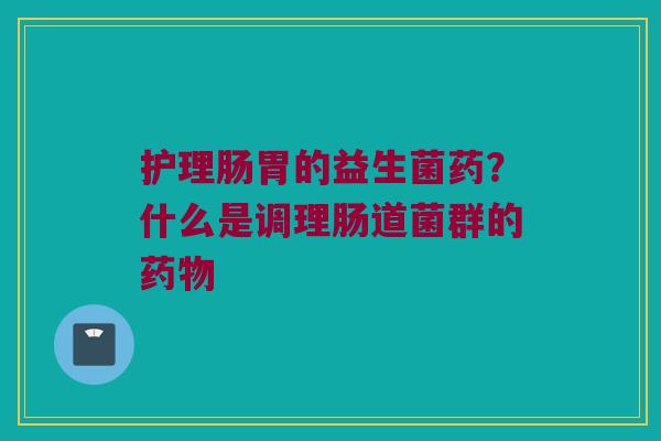 护理肠胃的益生菌药?什么是调理肠道菌群的 护理肠胃的益生菌药?什么是调理肠道菌群的