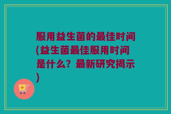 服用益生菌的最佳时间(益生菌最佳服用时间是什么？最新研究揭示)